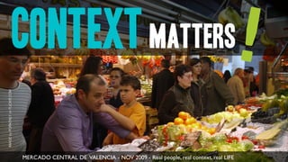context matters!
IMAGE by POPAITALY on FLICKR.COM




                                   MERCADO CENTRAL DE VALENCIA - NOV 2009 - Real people, real context, real LIFE
 