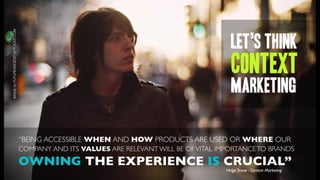 IMAGE by FUTUREANCIENT on FLICKR.COM




                                                                                               let’s think
                                                                                               context
                                                                                               MARKETING

                                       “BEING ACCESSIBLE WHEN AND HOW PRODUCTS ARE USED OR WHERE OUR
                                       COMPANY AND ITS VALUES ARE RELEVANT WILL BE OF VITAL IMPORTANCE TO BRANDS

                                       OWNING THE EXPERIENCE IS CRUCIAL”
                                                                                             Helge Tennø - Context Marketing
 
