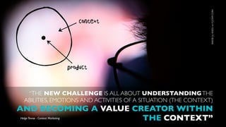 IMAGE by XIXIDU on FLICKR.COM
                                      context




                                  product



   “THE NEW CHALLENGE IS ALL ABOUT UNDERSTANDING THE
  ABILITIES, EMOTIONS AND ACTIVITIES OF A SITUATION (THE CONTEXT)
AND BECOMING A VALUE CREATOR WITHIN
                       THE CONTEXT”
Helge Tennø - Context Marketing
 
