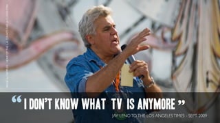 IMAGE by FAIRPLEX - HOME OF THE L.A. COUNTY FAIR on FLICKR.COM




                                                                 “ I DON’T KNOW WHAT TV IS ANYMORE ”
                                                                                     JAY LENO TO THE LOS ANGELES TIMES - SEPT. 2009
 
