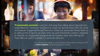 Transmedia content is part of a shift away from talking about "appointment-
IMAGE by FUTUREANCIENT on FLICKR.COM




                                       based television" where we race home to watch our favorite show when it is aired
                                       and towards "engagement-based" television, where our passionate interest leads us
                                       to seek out the programs we want when we want. Transmedia content is designed
                                       to intensify our engagement and generate fan loyalties rather than offering the
                                       "least offensive option" available in a particular time slot.
                                                            The Hufﬁngton Post article: “In a Social Network World, What’s the Future of TV?”
                                                            by Henry Jenkins [author of Convergence Culture]
 