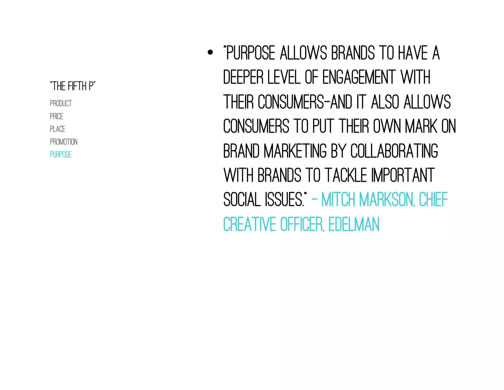 •  “Purpose allows brands to have a
“The fifth p”
                   deeper level of engagement with
product            their consumers—and it also allows
price
place              consumers to put their own mark on
promotion
purpose            brand marketing by collaborating
                   with brands to tackle important
                   social issues.” – Mitch Markson, chief
                   Creative officer, Edelman
 