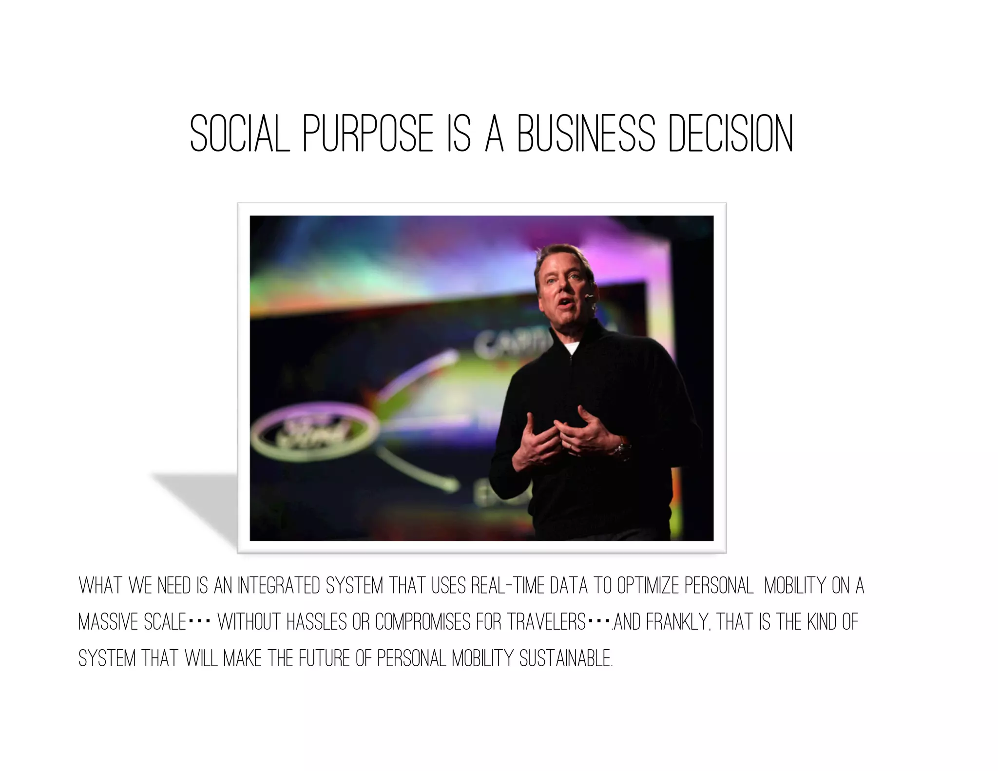 social purpose is a business decision




What we need is an integrated system that uses real-time data to optimize personal mobility on a
massive scale without hassles or compromises for travelers .and frankly, that is the kind of
system that will make the future of personal mobility sustainable.
 