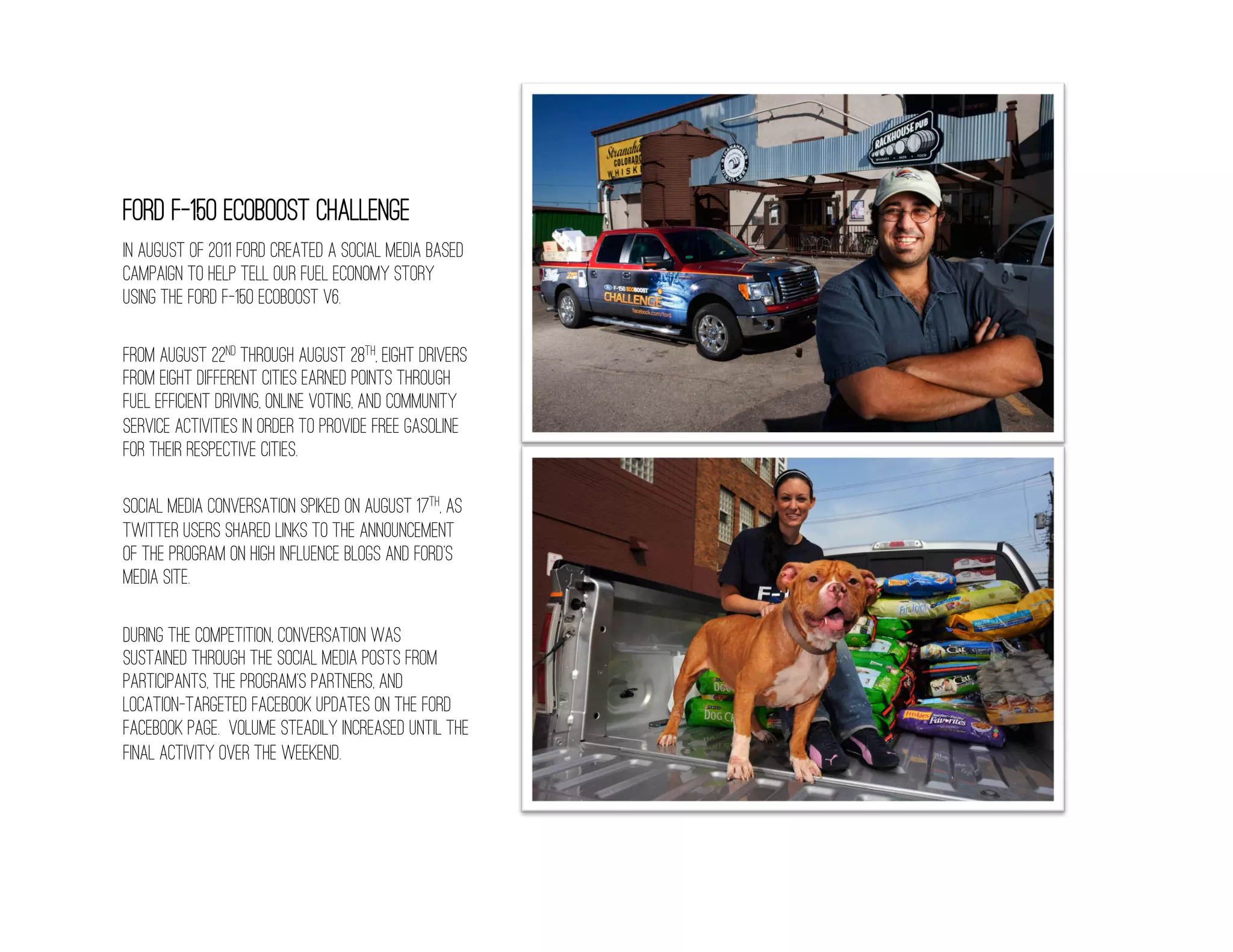 Ford F-150 EcoBoost Challenge
In August of 2011 Ford created a social media based
campaign to help tell our fuel economy story
using the Ford f-150 Ecoboost V6.

From August 22nd through August 28th, eight drivers
from eight different cities earned points through
fuel efficient driving, online voting, and community
service activities in order to provide free gasoline
for their respective cities.

Social media conversation spiked on August 17th, as
Twitter users shared links to the announcement
of the program on high influence blogs and Ford’s
media site.

During the competition, conversation was
sustained through the social media posts from
participants, the program’s partners, and
location-targeted Facebook updates on the Ford
Facebook page. Volume steadily increased until the
final activity over the weekend.
 