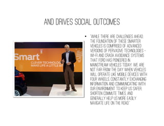 And drives social outcomes
             •  “While there are challenges ahead,
                the foundation of these smarter
                vehicles is comprised of advanced
                versions of pervasive technologies –
                Wi-Fi and crash avoidance systems
                that Ford has pioneered in
                mainstream vehicles today. We are
                not far from the day when vehicles
                will operate like mobile devices with
                four wheels, constantly exchanging
                information and communicating with
                our environment to keep us safer,
                shorten commute times, and
                generally help us more easily
                navigate life on the road.”
 