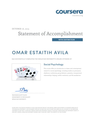 coursera.org

OCTOBER 16, 2013

Statement of Accomplishment
WITH DISTINCTION

OMAR ESTAITIH AVILA
HAS SUCCESSFULLY COMPLETED THE WESLEYAN UNIVERSITY'S ONLINE OFFERING OF

Social Psychology
This course offers an introduction to classic and contemporary
research in social psychology, including studies on persuasion,
obedience, conformity, group behavior, prejudice, interpersonal
relationships, helping, conflict resolution, and life satisfaction.

PROFESSOR SCOTT PLOUS
DEPARTMENT OF PSYCHOLOGY
WESLEYAN UNIVERSITY

PLEASE NOTE: THE ONLINE OFFERING OF THIS CLASS DOES NOT REFLECT THE ENTIRE CURRICULUM OFFERED TO STUDENTS ENROLLED AT
THE WESLEYAN UNIVERSITY. THIS STATEMENT DOES NOT AFFIRM THAT THIS STUDENT WAS ENROLLED AS A STUDENT AT THE WESLEYAN
UNIVERSITY IN ANY WAY. IT DOES NOT CONFER A WESLEYAN UNIVERSITY GRADE; IT DOES NOT CONFER WESLEYAN UNIVERSITY CREDIT; IT
DOES NOT CONFER A WESLEYAN UNIVERSITY DEGREE; AND IT DOES NOT VERIFY THE IDENTITY OF THE STUDENT

 