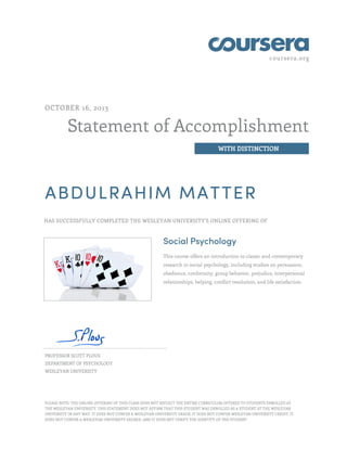 coursera.org
Statement of Accomplishment
WITH DISTINCTION
OCTOBER 16, 2013
ABDULRAHIM MATTER
HAS SUCCESSFULLY COMPLETED THE WESLEYAN UNIVERSITY'S ONLINE OFFERING OF
Social Psychology
This course offers an introduction to classic and contemporary
research in social psychology, including studies on persuasion,
obedience, conformity, group behavior, prejudice, interpersonal
relationships, helping, conflict resolution, and life satisfaction.
PROFESSOR SCOTT PLOUS
DEPARTMENT OF PSYCHOLOGY
WESLEYAN UNIVERSITY
PLEASE NOTE: THE ONLINE OFFERING OF THIS CLASS DOES NOT REFLECT THE ENTIRE CURRICULUM OFFERED TO STUDENTS ENROLLED AT
THE WESLEYAN UNIVERSITY. THIS STATEMENT DOES NOT AFFIRM THAT THIS STUDENT WAS ENROLLED AS A STUDENT AT THE WESLEYAN
UNIVERSITY IN ANY WAY. IT DOES NOT CONFER A WESLEYAN UNIVERSITY GRADE; IT DOES NOT CONFER WESLEYAN UNIVERSITY CREDIT; IT
DOES NOT CONFER A WESLEYAN UNIVERSITY DEGREE; AND IT DOES NOT VERIFY THE IDENTITY OF THE STUDENT
 