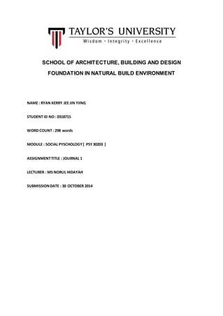 SCHOOL OF ARCHITECTURE, BUILDING AND DESIGN
FOUNDATION IN NATURAL BUILD ENVIRONMENT
NAME : RYAN KERRY JEE JIN YIING
STUDENT ID NO : 0318715
WORD COUNT : 298 words
MODULE : SOCIAL PYSCHOLOGY[ PSY30203 ]
ASSIGNMENTTITLE : JOURNAL 1
LECTURER : MS NORUL HIDAYAH
SUBMISSIONDATE : 30 OCTOBER 2014
 