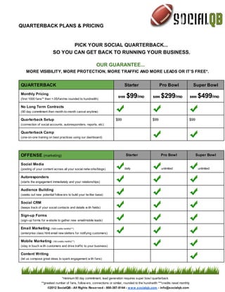 QUARTERBACK PLANS & PRICING


                                PICK YOUR SOCIAL QUARTERBACK...
                         SO YOU CAN GET BACK TO RUNNING YOUR BUSINESS.

                                                           OUR GUARANTEE...
    MORE VISIBILITY, MORE PROTECTION, MORE TRAFFIC AND MORE LEADS OR IT’S FREE*.


QUARTERBACK                                                                    Starter                    Pro Bowl                  Super Bowl
Monthly Pricing
(first 1000 fans** then +.05/fan/mo rounded to hundredth)
                                                                           $199   $99/mo            $399   $299/mo                 $599   $499/mo
No Long Term Contracts
(90 day commitment then month-to-month cancel anytime)

Quarterback Setup                                                        $99                        $99                        $99
(connection of social accounts, autoresponders, reports, etc)

Quarterback Camp
(one-on-one training on best practices using our dashboard)




OFFENSE (marketing)                                                               Starter                  Pro Bowl                   Super Bowl

Social Media
(posting of your content across all your social netw orks/blogs)               daily                       unlimited                      unlimited

Autoresponders
(starts the engagement immediately and your relationships)

Audience Building
(seeks out new potential follow ers to build your tw itter base)

Social CRM
(keeps track of your social contacts and details w ith fields)

Sign-up Forms
(sign-up forms for w ebsite to gather new email/mobile leads)

Email Marketing        (1000 credits monthly***)

(enterprise class html email new sletters for notifying customers)

Mobile Marketing         (100 credits monthly***)

(stay in touch w ith customers and drive traffic to your business)

Content Writing
(let us compose great ideas to spark engagement w ith fans)




                                   *minimum 90 day commitment, lead generation requires super bow l quarterback
                **greatest number of fans, follow ers, connections or similar, rounded to the hundredth ***credits reset monthly
                    ©2012 SocialQB - All Rights Reserved - 800-387-8144 - w w w .socialqb.com - info@socialqb.com
 