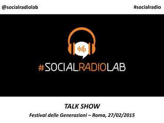 TALK SHOW
Festival delle Generazioni – Roma, 27/02/2015
@socialradiolab #socialradio
 