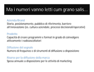 Ma i numeri vanno letti cum grano salis...
Azienda/Brand
Storia, posizionamento, pubblico di riferimento, barriere
all’innovazione (es. cultura aziendale, processi decisionali/operativi)
Prodotto
Capacità di creare programmi e format in grado di coinvolgere
attivamente i radioascoltatori
Diffusione del segnale
Numero di frequenze e di strumenti di diffusione a disposizione
Risorse per la diffusione della marca
Spesa annuale a disposizione per le attività di marketing

 