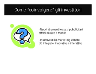 Come “coinvolgere” gli investitori

- Nuovi strumenti e spazi pubblicitari
offerti da web e mobile
- Iniziative di co-marketing sempre
più integrate, innovative e interattive

 