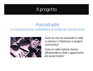 Il progetto
#socialradio

La comunicazione radiofonica ai tempi dei social media
Come la rete sta aiutando le radio
a costruire e fidelizzare le proprie
community?
Come le radio italiane stanno
affrontando la sfida e opportunità
dei social media?

 