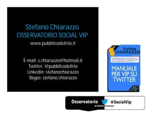 Stefano Chiarazzo

OSSERVATORIO SOCIAL VIP
www.pubblicodelirio.it
E-mail: s.chiarazzo@hotmail.it
Twitter: @pubblicodelirio
Linkedin: stefanochiarazzo
Skype: stefano.chiarazzo

 
