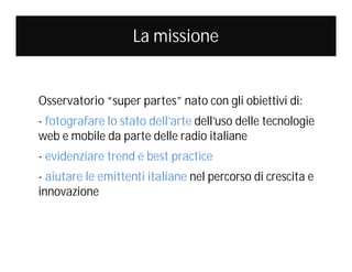 La missione

Osservatorio “super partes” nato con gli obiettivi di:
- fotografare lo stato dell’arte dell’uso delle tecnologie
web e mobile da parte delle radio italiane
- evidenziare trend e best practice
- aiutare le emittenti italiane nel percorso di crescita e
innovazione

 