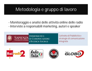 Metodologia e gruppo di lavoro
- Monitoraggio e analisi delle attività online delle radio
- Interviste a responsabili marketing, autori e speaker
Cattedra di Pubblicità e
strategie di comunicazione
integrata

 