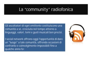 La “community” radiofonica

Gli ascoltatori di ogni emittente costituiscono una
comunità a sè, cresciuta nel tempo attorno a
linguaggi, valori, temi e gusti musicali ben precisi.
I social network offrono oggi l'opportunità di dare
un "luogo" a tale comunità, offrendo occasioni di
confronto e coinvolgimento impossibili fino a
qualche anno fa’.

 
