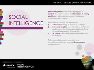 Del 16 al 22 de Mayo | Boletín Semanal N• 8



               Social Intelligence es una unidad de negocio de
               Uniclick que ofrece servicios de información de valor y

SOCIAL         gestión para las marcas peruanas en Facebook y
               próximamente en Twitter.


INTELLIGENCE   Actualmente contamos con 3 productos:
               1. Social Rank: Ranking de marcas en Facebook
               2. Community Insights: Conocimiento de tus fans en
                   Facebook más allá del sexo y la edad con enfoque
                   en tácticas y estrategias de marketing.
               3. Fan Loyalty: Gestión de la fidelización de tus fans
                   en Facebook

               Todos los productos están soportados por
               herramientas online con funciones innovadoras y
               simples de usar.
 