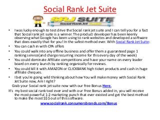 Social Rank Jet Suite

•    I was lucky enough to test drive the Social rank jet suite and I can tell you for a fact
     that Social rank jet suite is a winner. The product developer has been keenly
     observing what Google has been using to rank websites and developed a software
     that does exactly that for you! In the safest method ever. With Social Rank Jet Suite:
• You can cash in with CPA offers
• You could walk into any offline business and offer them a guaranteed page 1
     ranking service(and charge recurring income for this every day of the week)
• You could dominate Affiliate competitions and have your name on every leader
     board on every launch by ranking organically for reviews.
• You could kill it with AMAZON or CLICKBANK high ticket products and cash in huge
     affiliate cheques.
• I bet you're going wild thinking about how You will make money with Social Rank
     Jet Suite now, Am I right?
   Grab your Social rank jet suite now with our free Bonus Here.
It’s my best social rank tool ever and with our Free Bonus added in, you will receive
     the most powerful 1-2 marketing punch that ever existed and get the best method
     to make the most $$$ out of this software.
                      www.socialrank.consumersbrands.com/Bonus
 