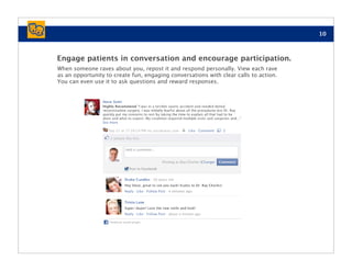 10



Engage patients in conversation and encourage participation.
When someone raves about you, repost it and respond personally. View each rave
as an opportunity to create fun, engaging conversations with clear calls to action.
You can even use it to ask questions and reward responses.
 