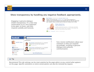 11



 Show transparency by handling any negative feedback appropriately.


  Engaging in genuine dialogue
  entails transparency. It’s a two-way
  conversation so it’s very important
  to be open, to listen, and then                           Jennifer rated this business a 7 (Passively Satisﬁed).
  respond candidly and honestly.                            Know Perfect Dental Care in Dublin, OH? Spread the
                                                            word and help Dentist Ray Charles!




                                                              Fans receive notiﬁcations about your
                                                              comment so they can respond
                                                              accordingly, resulting in genuine
                                                              dialogue and authentic
                                                              communication.




   Tip

Recommend This tab settings can be reset anytime by the page admin so you control what appears
on the page. Speciﬁc comments or entire conversations can also be removed by request.
 