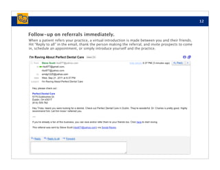 12


Follow-up on referrals immediately.
When a patient refers your practice, a virtual introduction is made between you and their friends.
Hit “Reply to all” in the email, thank the person making the referral, and invite prospects to come
in, schedule an appointment, or simply introduce yourself and the practice.
 