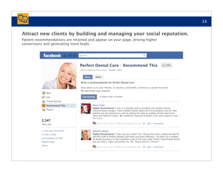13


Attract new clients by building and managing your social reputation.
Patient recommendations are retained and appear on your page, driving higher
conversions and generating more leads.




           2,347
 