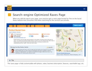 14


  2
       Search-engine Optimized Raves Page
        When you add the app to your page, your practice gets a raves page hosted for free on the Social
        Raves website that consumers ﬁnd when searching for the services you provide.




      Tip

The raves page is fully customizable with photos, video, business description, features, searchable tags, etc.
 