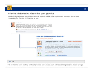 15


Achieve additional exposure for your practice.
Every recommendation made by patients on your Facebook page is published automatically on your
raves page for the rest of the world to see.




     Tip

74% of Internet users looking for local products and services start with search engines (The Kelsey Group).
 