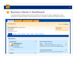 17


3   Business Owner’s Dashboard
    The Social Raves dashboard gives you the ability to keep tabs on what’s happening in your
    raving fan or referral network, and provides access to analytics and tools to help you grow it.
 