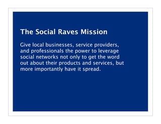 The Social Raves Mission
Give local businesses, service providers,
and professionals the power to leverage
social networks not only to get the word
out about their products and services, but
more importantly have it spread.
 