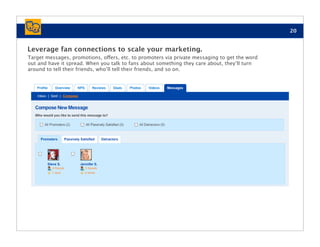 20


Leverage fan connections to scale your marketing.
Target messages, promotions, offers, etc. to promoters via private messaging to get the word
out and have it spread. When you talk to fans about something they care about, they’ll turn
around to tell their friends, who’ll tell their friends, and so on.
 