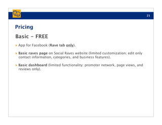 21



Pricing
Basic - FREE
‣ App for Facebook (Rave tab only).
‣ Basic raves page on Social Raves website (limited customization; edit only
 contact information, categories, and business features).

‣ Basic dashboard (limited functionality: promoter network, page views, and
 reviews only).
 