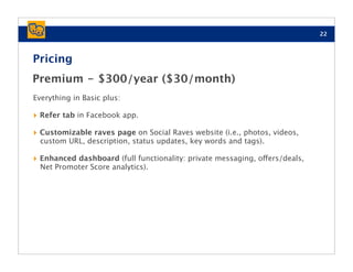 22



Pricing
Premium - $300/year ($30/month)
Everything in Basic plus:

‣ Refer tab in Facebook app.
‣ Customizable raves page on Social Raves website (i.e., photos, videos,
  custom URL, description, status updates, key words and tags).

‣ Enhanced dashboard (full functionality: private messaging, offers/deals,
  Net Promoter Score analytics).
 