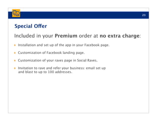 23



Special Offer
Included in your Premium order at no extra charge:
‣   Installation and set up of the app in your Facebook page.

‣   Customization of Facebook landing page.

‣   Customization of your raves page in Social Raves.

‣   Invitation to rave and refer your business: email set up
    and blast to up to 100 addresses.
 