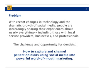 3



Problem

With recent changes in technology and the
dramatic growth of social media, people are
increasingly sharing their experiences about
nearly everything-- including those with local
service providers, businesses, and professionals.

   The challenge and opportunity for dentists:

         How to capture and channel
   patient opinions using social media into
    powerful word-of-mouth marketing.
 