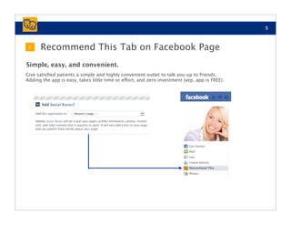 5



 1    Recommend This Tab on Facebook Page
Simple, easy, and convenient.
Give satisﬁed patients a simple and highly convenient outlet to talk you up to friends.
Adding the app is easy, takes little time or effort, and zero investment (yep, app is FREE).
 