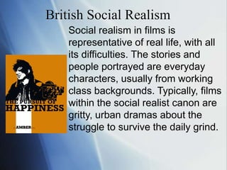 British Social Realism Social realism in films is representative of real life, with all its difficulties. The stories and people portrayed are everyday characters, usually from working class backgrounds. Typically, films within the social realist canon are gritty, urban dramas about the struggle to survive the daily grind.  