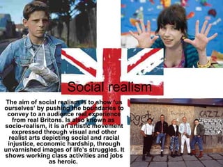 Social realism  The aim of social realism is to show ‘us ourselves’ by pushing the boundaries to convey to an audience real experience from real Britons. Is also known as  socio-realism, it is an artistic movement expressed through visual and other realist arts depicting social and racial injustice, economic hardship, through unvarnished images of life’s struggles. It shows working class activities and jobs as heroic.  