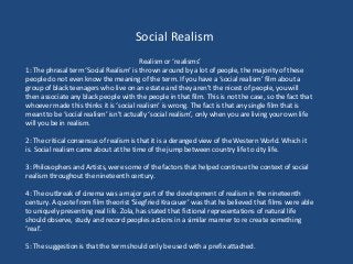 Social Realism
Realism or ‘realisms’
1: The phrasal term ‘Social Realism’ is thrown around by a lot of people, the majority of these
people do not even know the meaning of the term. If you have a ‘social realism’ film about a
group of black teenagers who live on an estate and they aren’t the nicest of people, you will
then associate any black people with the people in that film. This is not the case, so the fact that
whoever made this thinks it is ‘social realism’ is wrong. The fact is that any single film that is
meant to be ‘social realism’ isn’t actually ‘social realism’, only when you are living your own life
will you be in realism.
2: The critical consensus of realism is that it is a deranged view of the Western World. Which it
is. Social realism came about at the time of the jump between country life to city life.
3: Philosophers and Artists, were some of the factors that helped continue the context of social
realism throughout the nineteenth century.
4: The outbreak of cinema was a major part of the development of realism in the nineteenth
century. A quote from film theorist ‘Siegfried Kracauer’ was that he believed that films were able
to uniquely presenting real life. Zola, has stated that fictional representations of natural life
should observe, study and record peoples actions in a similar manner to re create something
‘real’.
5: The suggestion is that the term should only be used with a prefix attached.
 