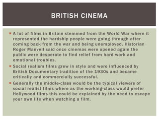 BRITISH CINEMA 
 A lot of fi lms in Britain stemmed from the World War where it 
represented the hardship people were going through af ter 
coming back from the war and being unemployed. Historian 
Roger Manvel l said once cinemas were opened again the 
public were desperate to find rel ief from hard work and 
emotional troubles. 
 Social real ism fi lms grew in style and were influenced by 
British Documentary tradition of the 1930s and became 
critically and commercially successful. 
 Generally the middle-class would be the typical viewers of 
social real ist fi lms where as the working-class would prefer 
Hol lywood fi lms this could be explained by the need to escape 
your own l i fe when watching a fi lm. 
 