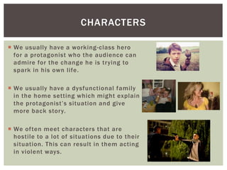 CHARACTERS 
 We usually have a working-class hero 
for a protagonist who the audience can 
admire for the change he is trying to 
spark in his own l ife. 
 We usually have a dysfunctional fami ly 
in the home setting which might explain 
t h e p rot a g o nis t’ s s i t u a tio n a nd g i ve 
more back story. 
 We of ten meet characters that are 
hosti le to a lot of situations due to their 
situation. This can result in them acting 
in violent ways. 
 