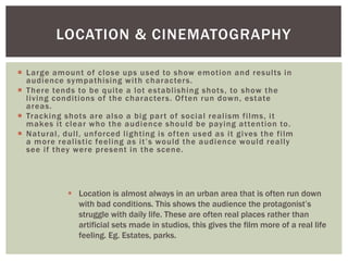 LOCATION & CINEMATOGRAPHY 
 Large amount of close ups used to show emot ion and resul ts in 
audience sympathising wi th characters. 
 There tends to be qui te a lot establ ishing shots, to show the 
l iving condi t ions of the characters. Of ten run down, estate 
areas. 
 Tracking shots are also a big par t of social real ism f i lms, i t 
makes i t clear who the audience should be paying at tent ion to. 
 Natural , dul l , unforced l ight ing is of ten used as i t gives the f i lm 
a mo r e r e a l i s t i c f e e l i n g a s i t ’ s wo u l d t h e a u d i e n c e wo u l d r e a l l y 
see i f they were present in the scene. 
 Location is almost always in an urban area that is often run down 
with bad conditions. This shows the audience the protagonist’s 
struggle with daily life. These are often real places rather than 
artificial sets made in studios, this gives the film more of a real life 
feeling. Eg. Estates, parks. 
 