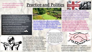 Practice and PoliticsLay explains that it is difficult to distinguish
between practice and politics because in many
aspects they inform each other.
John Grierson’s films stood out against the
mainstream film industry, Grierson’s mission
was to educate and inform audiences through
documentary and he accomplished this mission,
however it did create an uncomfortable
patronage from the government.
The lack of funds and resources affected the
style of documentaries in the 1930s and
1940s which meant it encouraged the
collaborative unit style of production
associated with documentaries.
Tony Richardson, Karel Reisz, Lindsay
Anderson and Lorenza Mazetti formed the
Free Cinema group which produced
creative short films and documentaries. The
Free Cinema group was free to make their
own content and free to choose whatever
subject matter they wanted. This means
that anything such as immigration, poverty,
gender change, jail and many other issues
could be shown in film.
The British New Wave wanted to expand
representation in film to include the working
class beyond London, such as industrial towns
and North English cities. They used unknown
regional actors as ensemble casts, this meant
that they made new claims to realism.
The British New Wave directors made their
claims to realism by situating their regionally
authentic casts in authentic locations. This can
be linked to the 1969 film Kes which uses
authentic actors in authentic locations to create
a sense of reality.
The New Wave directors established that
character and place were linked, and that
environmental factors largely determined a
characters fate and fortune. An example of
This is if a character grows up in a run down
environment they’re less likely to prosper due
to society and politics.
The work of Ken Loach has been shaped by
practice and politics. Loach is important in Social
Realism because he uses realist documentaries to
explore inequalities and conflicts in society.
Lay says the commitment to
the ‘truth’ in documentaries is
reflected in their practice,
from their use of non – actors
to locations.
Stephen Lacey connects film
– makers practice with their
political and critical stance by
quoting Lindsay Anderson,
she says that the rejection of
the studio system was linked
to a rejection of a particular
view of the world.
 