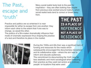 The Past,
escape and
‘truth’

Many social realist texts look to the past for
inspiration – they are often looking how people
from previous eras worked around realism, which
social realist texts tend to correct or break away
from.

Practice and politics are so entwined it is near
impossible for either to escape from one another; they
inform each other to the extent that if one was to
change, so would the other.
The politics of a film-maker dramatically influence their
mode of cinematic expression thus shaping the practice
of a text and therefore its place in the market.
During the 1930s and 40s their was a significant lack of
funding and resources for the media which
subsequently encouraged the documentary movement
and its collaborative style – where the aim was to
inform and educate audiences.
The commitment to documenting the ‘truth’ was far
less aesthetic and more sociological when analysing
their practice as they used non-actors and ‘ordinary
people’ on locations that were used.

 