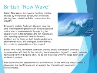 British ‘New Wave’
British ‘New Wave’ film-makers’ had their practice
shaped by their politics as well, thus eventually
placing them outside the British mainstream film
industry.
By quoting Lindsay Anderson, Stephen Lacey is
able to connect their practice with their political and
critical stance to demonstrate: by rejecting the
studio system in film (practice), the film makers are
also rejecting a particular view on the world
(politics) and by doing so, both theatre and cinema
brandished this as ‘anti-intelligent, wilfully blind to
the conditions and problems of the present’
British New Wave filmmakers’ ambitions were to extend the range of cinematic
representation with the intent of including the working class beyond London in industrial
towns and northern England cities. To do this they used unknown stage actors and
authentic locations.
New Wave directors established that environmental factors were the reason behind a
characters fate and fortunes and so realised that character and place were
interconnected.

 