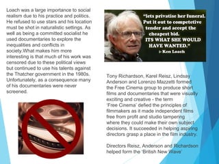 Loach was a large importance to social
realism due to his practice and politics.
He refused to use stars and his location
must be shot in naturalistic settings. As
well as being a committed socialist he
used documentaries to explore the
inequalities and conflicts in
society.What makes him more
interesting is that much of his work was
censored due to these political views
but continued to use his talents against
the Thatcher government in the 1980s.
Unfortunately, as a consequence many
of his documentaries were never
screened.

Tony Richardson, Karel Reisz, Lindsay
Anderson and Lorenzo Mazzetti formed
the Free Cinema group to produce short
films and documentaries that were visually
exciting and creative - the term
‘Free Cinema’ defied the principles of
filmmakers as it made independent films
free from profit and studio tampering
where they could make their own subject
decisions. It succeeded in helping aspiring
directors grasp a place in the film industry.
Directors Reisz, Anderson and Richardson
helped form the ‘British New Wave’

 
