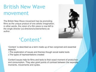 British New Wave
movement
The British New Wave movement has be promoting
films as the unique product of one artistic imagination;
in other words, the vision of a film piece is now left to
the single director (co-directors/screenwriters) as
author.

‘Content’
‘Content’ is described as a term made up of two conjoined and essential
aspects;
1.The exploration of issues and themes though social realist texts
2.The types of representations created
Content issues help tie films and texts to their exact moment of production
and consumption. They also grant points of contrast between the separate
moments, movements and cycles.

 