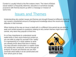 Content is usually linked to the film-makers intent. The intent of British
social realism is frequently reformist, educative or somehow socially
purposive with themes bound up within a message or mission of
some kind.

Issues and Themes
Understanding why certain issues and themes are brought forward at different moments
can reveal a substantial amount of background knowledge about the social and cultural
attitudes in that moment.
When looking at the way an issue is dealt with in a different time period we are able to
seek and reveal answers to questions relating to why certain themes might have been
central, why were they popular at that time.
It is of key importance to understand social
realist texts in their socio-historical context so
you are able to judge for yourself if the ‘reality’
it is representing is in close relation to what
you already know about that time in history.
Lay says all texts constructed in a realist mode
are exactly that, constructs, and so through an
analysis of issues and themes we can then
conclude what reality is to be constructed and
from which point of view.

 