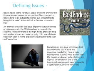 Defining Issues Issues relate to the variety of social problems promoted in
films which were common around that films time period.
Issues tend to be subject to change due to realist texts
being in the ‘now’, a rise and fall in fashion, a constant
flux.
An example would be the issue of promiscuity which was
of high concern in the 1950s and not so much in the
80s/90s. Presently there is the high media profile of drug
and alcohol abuse, and more recently child sexual abuse
has been seen in forms of British social realist texts such
as Eastenders.

Social issues are more immediate that
involve visible social fears and
concerns; mostly they have a high
media profile but also have a short shelf
life. Issues are known to be obvious and
explicit: ‘an emotional tale of the
troubles of a depressed teen, living with
a dysfunctional, abusive family etc.

 